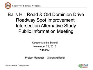County of Fairfax, Virginia
Department of Transportation
Balls Hill Road & Old Dominion Drive
Roadway Spot Improvement
Intersection Alternative Study
Public Information Meeting
Cooper Middle School
November 28, 2018
7:45 P.M.
Project Manager – Gibran Abifadel
 