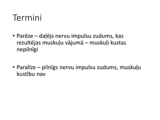 Termini
• Parēze – daļējs nervu impulsu zudums, kas
rezultējas muskuļu vājumā – muskuļi kustas
nepilnīgi
• Paralīze – pilnīgs nervu impulsu zudums, muskuļu
kustību nav
 