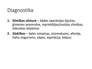 Diagnostika
1. Slimības vēsture – kādas operācijas bijušas,
ģimenes anamnēze, iepriekšējas/esošas slimības,
toksiskas ietekmes
2. Sūdzības – balss izmaiņas, aizsmakums, afonija,
balss nogurums, sāpes, aspirācija, klepus
 