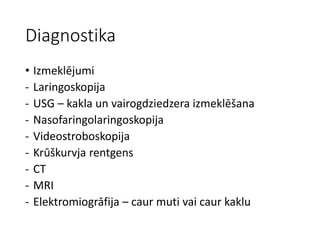 Diagnostika
• Izmeklējumi
- Laringoskopija
- USG – kakla un vairogdziedzera izmeklēšana
- Nasofaringolaringoskopija
- Videostroboskopija
- Krūškurvja rentgens
- CT
- MRI
- Elektromiogrāfija – caur muti vai caur kaklu
 