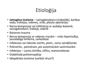 Etioloģija
• Jatrogēna izcelsme – vairogdziedzera (visbiežāk), barības
vada, trahejas, videnes, sirds, plaušu operācijas
• Nerva kompresija vai infiltrācija ar audzēju balsenē,
vairogdziedzerī, trahejā, videnē
• Balsenes trauma
• Nerva kompresija ar videnes masām – sirds hipertrofija,
ļaundabīga limfoma, sarkoidoze
• Infekciozs vai toksisks neirīts, piem., svina saindēšanās
• Polineirīts , piemēram, pie autoimūnām saslimšanām
• Infekcijas – Laima slimība, sifiliss, mononukleoze
• Diabētiskā polineiropātija
• Idiopātiska izcelsme (varbūt vīrusi?)
 
