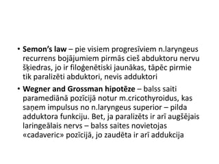 • Semon’s law – pie visiem progresīviem n.laryngeus
recurrens bojājumiem pirmās cieš abduktoru nervu
šķiedras, jo ir filoģenētiski jaunākas, tāpēc pirmie
tik paralizēti abduktori, nevis adduktori
• Wegner and Grossman hipotēze – balss saiti
paramediānā pozīcijā notur m.cricothyroidus, kas
saņem impulsus no n.laryngeus superior – pilda
adduktora funkciju. Bet, ja paralizēts ir arī augšējais
laringeālais nervs – balss saites novietojas
«cadaveric» pozīcijā, jo zaudēta ir arī addukcija
 