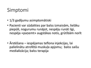 Simptomi
• 1/3 gadījumu asimptomātiski
• Pacienti var sūdzēties par balss izmaiņām, lielāku
piepūli, nogurumu runājot, nespēju runāt ilgi,
nespēja «paņemt» augstākas notis, grūtībām norīt
• Ārstēšana – iespējamas teflona injekcijas, lai
palielinātu atrofētā muskuļa apjomu; balss saišu
medializācija; balss terapija
 