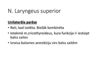 N. Laryngeus superior
Unilaterāla parēze
• Reti, kad izolēta. Biežāk kombinēta
• Ietekmē m.cricothyroideus, kura funkcija ir iestiept
balss saites
• Izraisa balsenes anestēziju virs balss saitēm
 