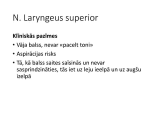 N. Laryngeus superior
Klīniskās pazīmes
• Vāja balss, nevar «pacelt toni»
• Aspirācijas risks
• Tā, kā balss saites saīsinās un nevar
sasprindzināties, tās iet uz leju ieelpā un uz augšu
izelpā
 