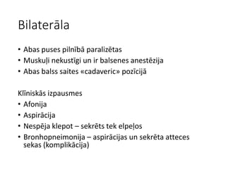 Bilaterāla
• Abas puses pilnībā paralizētas
• Muskuļi nekustīgi un ir balsenes anestēzija
• Abas balss saites «cadaveric» pozīcijā
Klīniskās izpausmes
• Afonija
• Aspirācija
• Nespēja klepot – sekrēts tek elpeļos
• Bronhopneimonija – aspirācijas un sekrēta atteces
sekas (komplikācija)
 