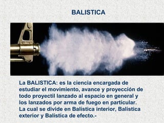 BALISTICA
La BALISTICA: es la ciencia encargada de
estudiar el movimiento, avance y proyección de
todo proyectil lanzado al espacio en general y
los lanzados por arma de fuego en particular.
La cual se divide en Balística interior, Balística
exterior y Balística de efecto.-
 