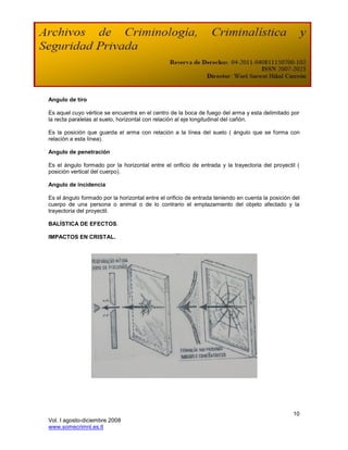 Angulo de tiro

Es aquel cuyo vértice se encuentra en el centro de la boca de fuego del arma y esta delimitado por
la recta paralelas al suelo, horizontal con relación al eje longitudinal del cañón.

Es la posición que guarda el arma con relación a la línea del suelo ( ángulo que se forma con
relación a esta línea).

Angulo de penetración

Es el ángulo formado por la horizontal entre el orificio de entrada y la trayectoria del proyectil (
posición vertical del cuerpo).

Angulo de incidencia

Es el ángulo formado por la horizontal entre el orificio de entrada teniendo en cuenta la posición del
cuerpo de una persona o animal o de lo contrario el emplazamiento del objeto afectado y la
trayectoria del proyectil.

BALÍSTICA DE EFECTOS.

IMPACTOS EN CRISTAL.




                                                                                                   10
Vol. I agosto-diciembre 2008
www.somecrimnl.es.tl
 
