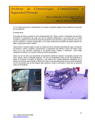 8.- P:C (Reconstrucción e identificación de colores en gráficas digitales Para identificar la dirección
de los disparos).

Procedimiento

El tendido de líneas consiste en tirar individualmente hilo, hilasa, cordón o materiales que permitan
reconstruir la trayectoria de cada uno de los disparos efectuados lo que hará que se pueda
visualizar y gráficar el recorrido del viaje del proyectil al salir del arma y aprovechando como ya se
dijo los impactos y orificios ocasionados, en su viaje. (esta técnica también se puede realizar con
láser y spray para hacerlo visible).

Cada orificio o impacto según el caso se realiza de forma individual describiendo lugar y ubicación
de impacto u orificio, medidas y dimensiones, su trayectoria (de adentro a fuera, de arriba a bajo
norte a sur, ote, poniente viceversa) si es posible altura, ángulos y distancias. Para luego
fotografiar individual y en conjunto todas las líneas proyectadas.

Cada uno de los hilos que describirán la trayectoria individual indicaran la probable posición del
arma, ángulo, altura y probable distancia. Ya una vez fotografiada cada una de las trayectorias y
todas en conjunto se realiza el dictamen y se ilustran con colores diferentes trabajados en el
equipo de computo para resaltar y diferenciar cada una de las trayectorias las que serán señaladas
con la numeración que se les designe esto ayudara a evitar la confusión y hará que se aprecien
mejor en las gráficas.




                                                                                                    13
Vol. I agosto-diciembre 2008
www.somecrimnl.es.tl
 