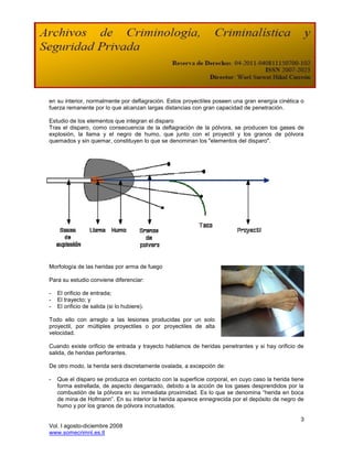 en su interior, normalmente por deflagración. Estos proyectiles poseen una gran energía cinética o
fuerza remanente por lo que alcanzan largas distancias con gran capacidad de penetración.

Estudio de los elementos que integran el disparo
Tras el disparo, como consecuencia de la deflagración de la pólvora, se producen los gases de
explosión, la llama y el negro de humo, que junto con el proyectil y los granos de pólvora
quemados y sin quemar, constituyen lo que se denominan los "elementos del disparo".




Morfología de las heridas por arma de fuego

Para su estudio conviene diferenciar:

-   El orificio de entrada;
-   El trayecto; y
-   El orificio de salida (si lo hubiere).

Todo ello con arreglo a las lesiones producidas por un solo
proyectil, por múltiples proyectiles o por proyectiles de alta
velocidad.

Cuando existe orificio de entrada y trayecto hablamos de heridas penetrantes y si hay orificio de
salida, de heridas perforantes.

De otro modo, la herida será discretamente ovalada, a excepción de:

-   Que el disparo se produzca en contacto con la superficie corporal, en cuyo caso la herida tiene
    forma estrellada, de aspecto desgarrado, debido a la acción de los gases desprendidos por la
    combustión de la pólvora en su inmediata proximidad. Es lo que se denomina “herida en boca
    de mina de Hofmann”. En su interior la herida aparece ennegrecida por el depósito de negro de
    humo y por los granos de pólvora incrustados.

                                                                                                 3
Vol. I agosto-diciembre 2008
www.somecrimnl.es.tl
 