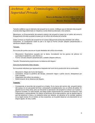 Tamaño (a)Menor que el diámetro del proyectil es lo común. (b)Mayor que el diámetro del proyectil:
Cuando este llega deformado en disparos a corta distancia,desviado o de contacto.

Mecanismo: a) Ensuciamiento del extremo anterior del proyectil al pasar por el cañón del arma b)
Enjugamiento de esta suciedad al pasar por el orificio de entrada de la herida

Golpe contuso a) impacto del proyectil en el cuerpo b)Equimosis producida alrededor del orificio
Caracteres: a) Localización sobre la piel o la ropa b) Forma circular (disparo perpendicular) o
semilunar (disparo oblicuo).

Tatuajes.

Es la zona de puntos oscuros en la piel alrededor del orificio de entrada.

-   Mecanismo: Quemadura causada por la llama, incrustación de los granos de pólvora no
    quemada en epidermis y aún dermis; y
-   Forma: Circular (disparo perpendicular); ovalado (disparo oblicuo).

Tamaño: Directamente proporcional a la distancia del disparo.

Zona de ahumamiento (falso tatuaje).

Es la aureola nebulosa que representa el depósito del humo de la producción de la combustión.

-   Mecanismo: Negro de humo del disparo;
-   Caracteres: Ocupa la periferia del tatuaje, coloración negra o pardo oscura, desaparece por
    frote o lavado;
-   Diagnóstico del orificio de entrada; y
-   Determinación de la distancia del disparo.

Trayecto.

-   Corresponde al recorrido del proyectil en el tejido. Es la marca del camino del proyectil dentro
    del cuerpo, en el cual puede terminar o atravesarlo completamente, con un orificio de salida. En
    general es en línea recta; pero es frecuente la desviación del proyectil al chocar con huesos u
    órganos movibles. En este sentido, las balas suelen experimentar los cambios de dirección más
    inesperados y sorprendentes. Es clásico el fenómeno de la bala giratoria, que se desliza bajo la
    piel del abdomen o tórax y no obstante entrar por delante, sin penetrar en la cavidad, aparece
    en la región dorsal. En el cráneo, en dos ocasiones, se ha podio observar una desviación en un
    ángulo agudo, de ida y vuelta.




                                                                                                  6
Vol. I agosto-diciembre 2008
www.somecrimnl.es.tl
 