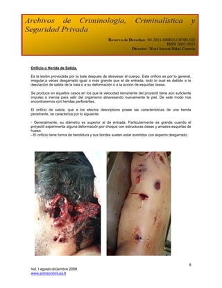 Orificio o Herida de Salida.

Es la lesión provocada por la bala después de atravesar el cuerpo. Este orificio es por lo general,
irregular,a veces desgarrado igual o más grande que el de entrada, todo lo cual es debido a la
desviación de salida de la bala o a su deformación o a la acción de esquirlas óseas.

Se produce en aquellos casos en los que la velocidad remanente del proyectil tiene aún suficiente
impulso o inercia para salir del organismo atravesando nuevamente la piel. De este modo nos
encontraremos con heridas perforantes.

El orificio de salida, que a los efectos descriptivos posee las características de una herida
penetrante, se caracteriza por lo siguiente:

- Generalmente, su diámetro es superior al de entrada. Particularmente es grande cuando el
proyectil experimenta alguna deformación por choque con estructuras óseas y arrastra esquirlas de
hueso.
- El orificio tiene forma de hendidura y sus bordes suelen estar evertidos con aspecto desgarrado.




                                                                                                 8
Vol. I agosto-diciembre 2008
www.somecrimnl.es.tl
 