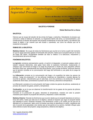 BALÍSTICA FORENSE

                                                                     Rafael Martínez De La Garza

BALÍSTICA.

Ciencia que se ocupa del estudio de las armas de fuego y cartuchos. Estudiando el proceso que
concurre a estas al detonar el cartucho, su trayectoria dentro del arma, su funcionamiento y por
consecuencia el estudio del trayecto del proyectil al abandonar la boca del cañón y los efectos que
cause al objeto o ser viviente que sea tocado o penetrado, así como los efectos que se le
ocasionen al proyectil.

RAMAS DE LA BALÍSTICA.

Balística Interior: Se ocupa de todos los fenómenos que ocurren en el arma a partir del momento
en que la aguja percutora golpea el fulminante del cartucho, hasta que el proyectil sale por la boca
de fuego del cañón. Ocupándose también de todo lo relativo a la estructura, mecanismo y
funcionamiento del arma de fuego.

FENÓMENO BALÍSTICO.

La ignición comienza precisamente cuando, al oprimir el disparador, el percutor golpea sobre el
estopín (cápsula detonante), este golpe hace arder el explosivo fulminante, ocasionando un
chispazo que comunicara el fuego a la carga de proyección a través de unos pequeños orificios
llamados oídos que generalmente son dos lanza flamas, como puntas de flecha, entonces diremos
que la ignición consiste en la comunicación del fuego del fulminante a una parte de la carga de
proyección.

La inflamación consiste en la comunicación del fuego a la superficie de todos los granos de
pólvora, “carga de proyección”; en las pólvoras modernas es instantáneo y sucede apenas ha
ocurrido la ignición, naturalmente que en esta fase, se le da comienzo a la producción de gases
acelerando dicha fase, aumentando la presión de los mismos y elevando la temperatura.

La inflamación consiste en la comunicación del fuego a todos los granos de pólvora, acelerando el
proceso de creación de gases, presión y temperatura.

Combustión, es en la que se observan la transformación de los gases de los granos de pólvora
por la acción del fuego.
Consiste en la producción de gases, elevando la temperatura, creando con esto la presión
necesaria para separar el proyectil del cartucho y dispararlo a cierta velocidad.

Balística Exterior: Estudia los fenómenos que ocurren desde que el proyectil abandona el anima o
boca del cañón, hasta que este da en el objetivo; estudia el trayecto que sigue el proyectil desde
que desaloja el arma, haciendo hincapié a los fenómenos a favor y en contra por los que se ve
afectado en su transcurso, tales como el impulso que tiene al abandonar el cañón, resistencia del
aire, la acción de la gravedad y los vientos que se encuentre en su camino, también influyen para
estos efectos el peso del proyectil, carga propulsora y distancia del objetivo.

                                                                                                  1
Vol. I agosto-diciembre 2008
www.somecrimnl.es.tl
 