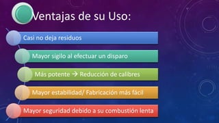 Ventajas de su Uso:
Casi no deja residuos
Mayor sigilo al efectuar un disparo
Más potente  Reducción de calibres
Mayor estabilidad/ Fabricación más fácil
Mayor seguridad debido a su combustión lenta
 