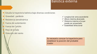 Balística externa
 Estudia la trayectoria balística bajo diversas condiciones
 Gravedad: parábola
 Resistencia aerodinámica
 Fuerza de sustentación
 Fuerza de Coriolis
 Peso de la bala
 Dirección del viento
 Longitud de rama ascendente
 Altura máxima alcanzada
 Distancia máxima a la que
puede ser proyectado
 Estabilidad direccional
Es necesario conocer la trayectoria para
establecer la posición del probable
tirador
 