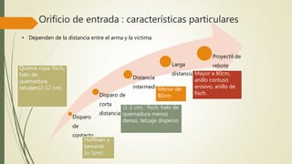 Orificio de entrada : características particulares
• Dependen de la distancia entre el arma y la victima.
Disparo
de
contacto
Disparo de
corta
distancia
Distancia
intermedia
Larga
distancia
Proyectil de
rebote
Hoffman y
benansii
(o-1cm)
Quema ropa: fisch,
halo de
quemadura,
tatuajes(2-12 cm)
(1-2 cm) : fisch, halo de
quemadura menos
denso, tatuaje disperso
Mayor a 80cm,
anillo contuso
erosivo, anillo de
fisch.
Menor de
80cm
 