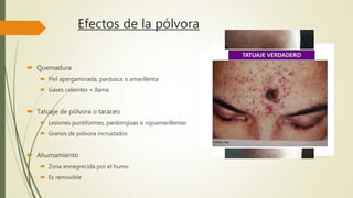 Efectos de la pólvora
 Quemadura
 Piel apergaminada, pardusca o amarillenta
 Gases calientes + llama
 Tatuaje de pólvora o taraceo
 Lesiones puntiformes, pardorojizas o rojoamarillentas
 Granos de pólvora incrustados
 Ahumamiento
 Zona ennegrecida por el humo
 Es removible
 