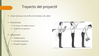 Trayecto del proyectil
 Línea recta que une orifico de entrada y de salida
 Desviaciones
 Al chocar con tejidos densos
 Proyectil circungirante
 Migraciones
 Traslado pasivo
 Corriente sanguínea
 Proyectil migratriz
 