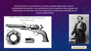  Instrumentos de dimensiones y formas variadas destinadas a lanzar
violentamente proyectiles, aprovechando la fuerza expansiva de los gases que
desprenden al inflamarse de forma instantánea sustancias confinadas en un
espacio determinado
Samuel Colt 1835
 Conservan su nombre genérico. ‘‘De Fuego’’ porque en
modelos primitivos los disparos iban acompañados de una
llamarada de fuego
 