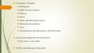  Al disparar emergen:
 Perdigones
 Hollín (humo y restos)
 Pólvora
 Llama
 Gases calientes bajo presión
 Monóxido de carbono
 Taco
 Componentes del detonador y del fulminante
 Las lesiones dependen de la distancia
 Mas cerca = mas daño
 Orificio de salida poco frecuente
 