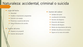 Naturaleza: accidental, criminal o suicida
 Lugar del hecho
 Desorden
 Huellas e impresiones sangrientas
 Posición con espejo
 Presencia o ausencia del arma
 Datos indicativos de suicidio
 Examen del arma
 Disparos sin proyectil
 Examen del proyectil
 Examen del cadáver
 Señales de lucha*
 Localización de heridas
 Numero de disparos
 Dirección del disparo
 Distancia del disparo
 Modo de empuñadura del arma
 Señales de pólvora en la mano
 Signos en la mano de sostén
 