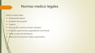 Normas medico-legales
Informe medico-legal:
 Distancia del disparo
 Incidencia del proyectil
 Trayecto
 Posición de la victima al recibir el disparo
 Grado de supervivencia y capacidad de movimiento
 Orden sucesivo de las lesiones
 Diferencia entre lesiones vitales y postmortem
 