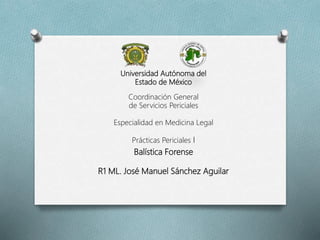 Universidad Autónoma del
Estado de México
Coordinación General
de Servicios Periciales
Especialidad en Medicina Legal
Prácticas Periciales I
Balística Forense
R1 ML. José Manuel Sánchez Aguilar
 