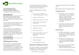 Balsys HR Consulting
                                                  as training and development. Our aim is to         motivated and a good match to the company’s
                                                  offer you HR solutions that are in line with       needs.
                                                  your business goals and objectives.
HUMAN RESOURCE                                                                                       We provide two types of recruitment services:
MANAGEMENT AND                                    Some of our HR Management solutions
RECRUITMENT SERVICES                              include:                                           Contingency Search
‘A HELPING HAND IN PEOPLE MATTERS’
                                                      •      Process Analysis – HR Processes            •   Contingency search is the preferred
WHO ARE WE?                                                  evaluation and effectiveness - Audits          search method for entry to mid level
Balsys HR Consulting provides Human                                                                         positions. Various recruitment
Resource Management and Recruitment                   •      Company Culture Analysis                       methods are utilised to source
Services to a wide range of businesses based in                                                             candidates, including database search,
                                                      •      HR Information System Assessments              online/print advertising, and
Switzerland.
                                                                                                            networking
We aim is to help our clients with every aspect       •      Workflow Process Developments –
                                                             Process maps                                   You only pay a fee after a successful
of their workforce. From recruiting and                                                                 •
attracting the best candidates to managing and                                                              placement has taken place. The fee
                                                      •      Coaching & Conflict management
developing them.                                                                                            will be a percentage of the annual
                                                                                                            salary
                                                      •      Outplacement Services
Having a workforce that is qualified, well
trained and motivated is fundamental to the                                                          Retained Search
                                                      •      Job Evaluation Services
success and sustained positive growth and
profitability of any company, whether large or        •      Payroll setup and advice services for
                                                                                                        •   We offer retained search for sourcing
small. We are here to provide a helping hand                 Representative offices new to                  executive level candidates, including
should you require one.                                      Switzerland                                    business leaders, senior managers and
                                                                                                            market specialists
OUR SERVICES                                          •      Office Management Services
Our Services include:                                                                                   •   Working in close partnership with
                                                      •      HR Interim Support                             you, the client, a campaign strategy is
HR Management Services:                                                                                     defined and efficiently and efficient
                                                      •      General Help and much more                     executed
We can assist you in organising the analysis,
design and implementation of a business-          Recruitment and Selection Services:                   •   To ensure the commitment of Balsys
oriented HR project for your company. We                                                                    HR Consulting and the client,
work together with you on designing your HR       To be able to compete in todays competitive               retainers are built into the fee structure
processes and instruments needed for the          market place, every company no matter the
marketing and selection of personnel, as well     size needs people, who are qualified,                 •   We work discretely and diligently to
                                                                                                                                                    2
                                                          B a lsys H R C o n su ltin g 2 0 1 1
 