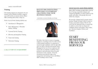 ensure a successful result
                                                                                                        OUR VALUES AND PHILOSPHY
Training                                          BALSYS HR CONSULTING                                  Balsys HR Consulting strongly believe that the
                                                  PROVIDES CUSTOMISED                                   key to having a successful company and
Our training solutions are designed to fit your   SOLUTIONS FOR YOUR                                    sustained profitability is in direct relation to the
business needs. Whether looking to improve
                                                  BUSINESS NEEDS.                                       quality and calibre of the people that work
your staff morale or customer service, Balsys
                                                                                                        within the company.
HR Consulting will be able to help you.
                                                  ‘A HELPING HAND IN PEOPLE MATTERS,
                                                                                                        We provide a helping hand in people matters
Some of our in-house training solutions are:
                                                                                                        because ‘People do matter’ when it comes to
                                                                                                        having a successful company. We live and
    •   Introduction to Management
                                                                                                        work with the following values to ensure that
                                                                                                        we deliver a service that our clients and
    •   Stress Management / Work-life
                                                                                                        candidates deserve and require. These values
        balance Training                                                                                are: Honesty, Integrity, Fairness and
                                                                                                        Excellence.
    •   Customer Service Training

    •   Diversity and Integration Training

    •   Team-work training                                                                              START
    •   Motivation Training
                                                  We believe that when it comes to managing             BENEFITING
                                                  employees, everything counts. In order to have
                                                  a well-rounded workforce, it is important to          FROM OUR
                                                  recruit the right candidates, with the right skills
                                                  and to be able to develop and maintain them.          SERVICES
                                                  Bringing the best out of your employees will
CALL US NOW ON +41 (0) 44 508 0407                ensure that you maintain a workforce that is
                                                  productive and enthusiastic about the goals
                                                  and mission of the company. From the
                                                  recruitment and selection stage to the
                                                  management and training of your staff, Balsys
                                                  HR Consulting is here to help.



                                                                                                                                                         3
                                                       B a lsys H R C o n su ltin g 2 0 1 1
 