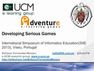 Developing Serious Games
International Simposium of Informatics Education(SIIE
2013), Viseu, Portugal
Baltasar Fernandez-Manjon,
balta@fdi.ucm.es , @BaltaFM
e-UCM research group, www.e-ucm.es
http://slideshare.net/BaltasarFernandezManjon

 
