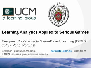 Learning Analytics Applied to Serious Games
European Conference in Game-Based Learning (ECGBL
2013), Porto, Portugal
Baltasar Fernandez-Manjon, balta@fdi.ucm.es , @BaltaFM
e-UCM research group, www.e-ucm.es
 