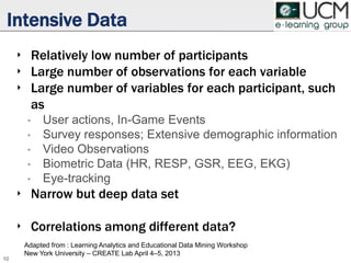 Intensive Data
‣ Relatively low number of participants
‣ Large number of observations for each variable
‣ Large number of variables for each participant, such
as
• User actions, In-Game Events
• Survey responses; Extensive demographic information
• Video Observations
• Biometric Data (HR, RESP, GSR, EEG, EKG)
• Eye-tracking
‣ Narrow but deep data set
‣ Correlations among different data?
10
Adapted from : Learning Analytics and Educational Data Mining Workshop
New York University – CREATE Lab April 4–5, 2013
 