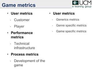 Game metrics
‣ User metrics
• Customer
• Player
‣ Performance
metrics
• Technical
infrastructure
‣ Process metrics
• Development of the
game
‣ User metrics
• Generics metrics
• Genre specific metrics
• Game specific metrics
13
 