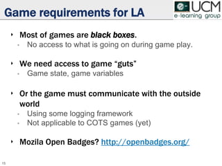 Game requirements for LA
‣ Most of games are black boxes.
• No access to what is going on during game play.
‣ We need access to game “guts”
• Game state, game variables
‣ Or the game must communicate with the outside
world
• Using some logging framework
• Not applicable to COTS games (yet)
‣ Mozila Open Badges? http://openbadges.org/
15
 