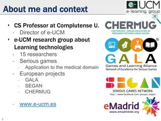 About me and context
‣ CS Professor at Complutense U.
• Director of e-UCM
‣ e-UCM research group about
Learning technologies
• 15 researchers
• Serious games
- Application to the medical domain
• European projects
- GALA
- SEGAN
- CHERMUG
• www.e-ucm.es
2
 