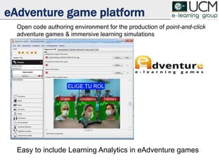 eAdventure game platform
Open code authoring environment for the production of point-and-click
adventure games & immersive learning simulations
Easy to include Learning Analytics in eAdventure games
 