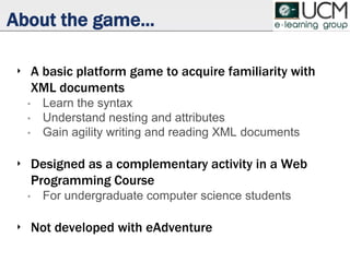 About the game...
‣ A basic platform game to acquire familiarity with
XML documents
• Learn the syntax
• Understand nesting and attributes
• Gain agility writing and reading XML documents
‣ Designed as a complementary activity in a Web
Programming Course
• For undergraduate computer science students
‣ Not developed with eAdventure
 