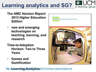 Learning analytics and SG?
The NMC Horizon Report:
2013 Higher Education
Edition
‣ new and emerging
technologies on
teaching, learning, and
research
Time-to-Adoption
Horizon: Two to Three
Years
‣ Games and
Gamification
‣ Learning Analytics
3
http://www.nmc.org/publications/2013-horizon-report-higher-ed
 
