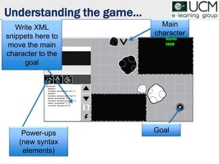 Understanding the game…
Goal
Main
character
Power-ups
(new syntax
elements)
Write XML
snippets here to
move the main
character to the
goal
 