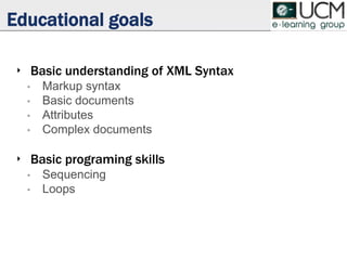 Educational goals
‣ Basic understanding of XML Syntax
• Markup syntax
• Basic documents
• Attributes
• Complex documents
‣ Basic programing skills
• Sequencing
• Loops
 