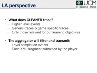 LA perspective
‣ What does GLEANER trace?
• Higher level events
• Generic traces & game specific traces
• Only those relevant for our learning objectives
‣ The aggregator will filter and transmit:
• Level completion events
• Each XML fragment submitted by the player
 