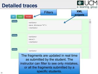 Detailed traces
35
Filters XML
snipets
The fragments are updated in real time
as submitted by the student. The
instructor can filter to see only mistakes,
or all the fragments submitted by a
specific students.
 