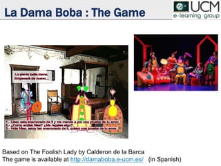 La Dama Boba : The Game
Based on The Foolish Lady by Lope de Vega
The game is available at http://damaboba.e-ucm.es/ (in Spanish)
 