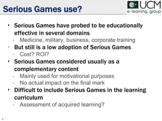 Serious Games use?
‣ Serious Games have probed to be educationally
effective in several domains
• Medicine, military, business, corporate training
‣ But still is a low adoption of Serious Games
• Cost? ROI?
‣ Serious Games considered usually as a
complementary content
• Mainly used for motivational purposes
• No actual impact on the final mark
‣ Difficult to include Serious Games in the learning
curriculum
• Assessment of acquired learning?
4
 