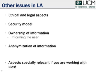 Other issues in LA
‣ Ethical and legal aspects
‣ Security model
‣ Ownership of information
• Informing the user
‣ Anonymization of information
‣ Aspects specially relevant if you are working with
kids!
42
 