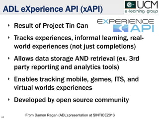 ADL eXperience API (xAPI)
‣ Result of Project Tin Can
‣ Tracks experiences, informal learning, real-
world experiences (not just completions)
‣ Allows data storage AND retrieval (ex. 3rd
party reporting and analytics tools)
‣ Enables tracking mobile, games, ITS, and
virtual worlds experiences
‣ Developed by open source community
44
From Damon Regan (ADL) presentation at SINTICE2013
 