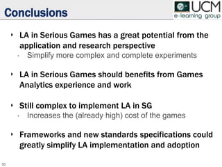 Conclusions
‣ LA in Serious Games has a great potential from the
application and research perspective
• Simplify more complex and complete experiments
‣ LA in Serious Games should benefits from Games
Analytics experience and work
‣ Still complex to implement LA in SG
• Increases the (already high) cost of the games
‣ Frameworks and new standards specifications could
greatly simplify LA implementation and adoption
50
 
