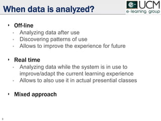 When data is analyzed?
‣ Off-line
• Analyzing data after use
• Discovering patterns of use
• Allows to improve the experience for future
‣ Real time
• Analyzing data while the system is in use to
improve/adapt the current learning experience
• Allows to also use it in actual presential classes
‣ Mixed approach
8
 