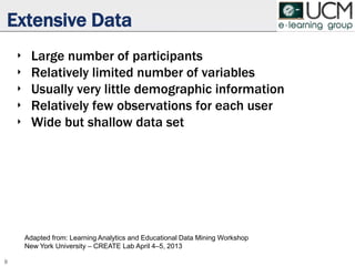 Extensive Data
‣ Large number of participants
‣ Relatively limited number of variables
‣ Usually very little demographic information
‣ Relatively few observations for each user
‣ Wide but shallow data set
9
Adapted from: Learning Analytics and Educational Data Mining Workshop
New York University – CREATE Lab April 4–5, 2013
 