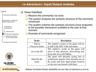 <e-Adventure> Input/Output modules Voice Interface Receive the commands via voice The system analyzes the syntactic structure of the command introduced The system matches the syntactic structure (once analyzed) to the possible interactions available to the user at that moment Example of commands recognized 
